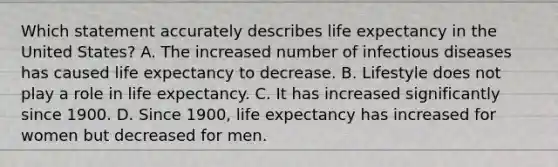 Which statement accurately describes life expectancy in the United States? A. The increased number of infectious diseases has caused life expectancy to decrease. B. Lifestyle does not play a role in life expectancy. C. It has increased significantly since 1900. D. Since 1900, life expectancy has increased for women but decreased for men.