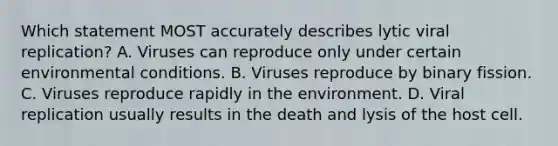 Which statement MOST accurately describes lytic viral replication? A. Viruses can reproduce only under certain environmental conditions. B. Viruses reproduce by binary fission. C. Viruses reproduce rapidly in the environment. D. Viral replication usually results in the death and lysis of the host cell.