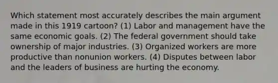 Which statement most accurately describes the main argument made in this 1919 cartoon? (1) Labor and management have the same economic goals. (2) The federal government should take ownership of major industries. (3) Organized workers are more productive than nonunion workers. (4) Disputes between labor and the leaders of business are hurting the economy.