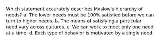 Which statement accurately describes Maslow's hierarchy of needs? a. The lower needs must be 100% satisfied before we can turn to higher needs. b. The means of satisfying a particular need vary across cultures. c. We can work to meet only one need at a time. d. Each type of behavior is motivated by a single need.