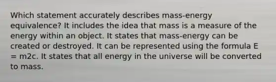 Which statement accurately describes mass-energy equivalence? It includes the idea that mass is a measure of the energy within an object. It states that mass-energy can be created or destroyed. It can be represented using the formula E = m2c. It states that all energy in the universe will be converted to mass.