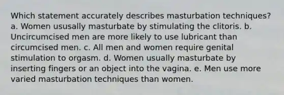 Which statement accurately describes masturbation techniques? a. Women ususally masturbate by stimulating the clitoris. b. Uncircumcised men are more likely to use lubricant than circumcised men. c. All men and women require genital stimulation to orgasm. d. Women usually masturbate by inserting fingers or an object into the vagina. e. Men use more varied masturbation techniques than women.