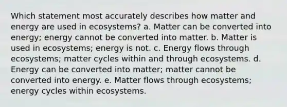 Which statement most accurately describes how matter and energy are used in ecosystems? a. Matter can be converted into energy; energy cannot be converted into matter. b. Matter is used in ecosystems; energy is not. c. Energy flows through ecosystems; matter cycles within and through ecosystems. d. Energy can be converted into matter; matter cannot be converted into energy. e. Matter flows through ecosystems; energy cycles within ecosystems.