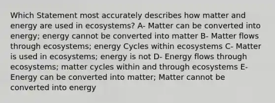 Which Statement most accurately describes how matter and energy are used in ecosystems? A- Matter can be converted into energy; energy cannot be converted into matter B- Matter flows through ecosystems; energy Cycles within ecosystems C- Matter is used in ecosystems; energy is not D- Energy flows through ecosystems; matter cycles within and through ecosystems E- Energy can be converted into matter; Matter cannot be converted into energy