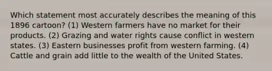 Which statement most accurately describes the meaning of this 1896 cartoon? (1) Western farmers have no market for their products. (2) Grazing and water rights cause conflict in western states. (3) Eastern businesses profit from western farming. (4) Cattle and grain add little to the wealth of the United States.