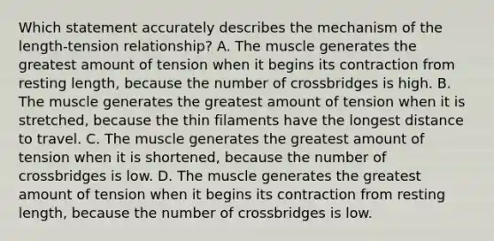 Which statement accurately describes the mechanism of the length-tension relationship? A. The muscle generates the greatest amount of tension when it begins its contraction from resting length, because the number of crossbridges is high. B. The muscle generates the greatest amount of tension when it is stretched, because the thin filaments have the longest distance to travel. C. The muscle generates the greatest amount of tension when it is shortened, because the number of crossbridges is low. D. The muscle generates the greatest amount of tension when it begins its contraction from resting length, because the number of crossbridges is low.