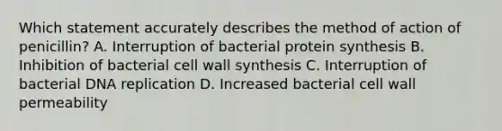 Which statement accurately describes the method of action of penicillin? A. Interruption of bacterial protein synthesis B. Inhibition of bacterial cell wall synthesis C. Interruption of bacterial DNA replication D. Increased bacterial cell wall permeability