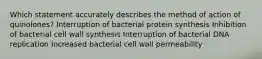 Which statement accurately describes the method of action of quinolones? Interruption of bacterial protein synthesis Inhibition of bacterial cell wall synthesis Interruption of bacterial DNA replication Increased bacterial cell wall permeability