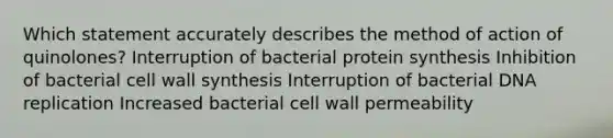 Which statement accurately describes the method of action of quinolones? Interruption of bacterial protein synthesis Inhibition of bacterial cell wall synthesis Interruption of bacterial DNA replication Increased bacterial cell wall permeability