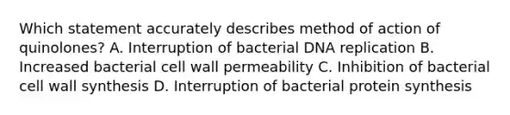 Which statement accurately describes method of action of quinolones? A. Interruption of bacterial DNA replication B. Increased bacterial cell wall permeability C. Inhibition of bacterial cell wall synthesis D. Interruption of bacterial protein synthesis