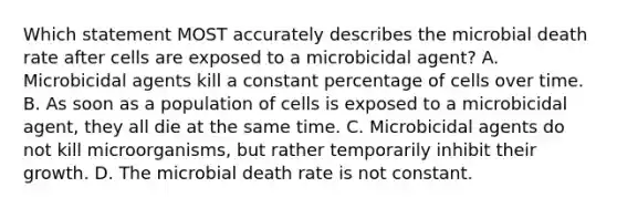 Which statement MOST accurately describes the microbial death rate after cells are exposed to a microbicidal agent? A. Microbicidal agents kill a constant percentage of cells over time. B. As soon as a population of cells is exposed to a microbicidal agent, they all die at the same time. C. Microbicidal agents do not kill microorganisms, but rather temporarily inhibit their growth. D. The microbial death rate is not constant.