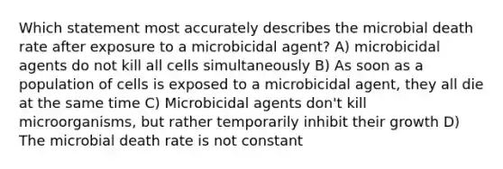 Which statement most accurately describes the microbial death rate after exposure to a microbicidal agent? A) microbicidal agents do not kill all cells simultaneously B) As soon as a population of cells is exposed to a microbicidal agent, they all die at the same time C) Microbicidal agents don't kill microorganisms, but rather temporarily inhibit their growth D) The microbial death rate is not constant