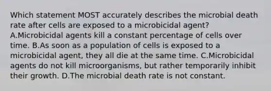 Which statement MOST accurately describes the microbial death rate after cells are exposed to a microbicidal agent? A.Microbicidal agents kill a constant percentage of cells over time. B.As soon as a population of cells is exposed to a microbicidal agent, they all die at the same time. C.Microbicidal agents do not kill microorganisms, but rather temporarily inhibit their growth. D.The microbial death rate is not constant.