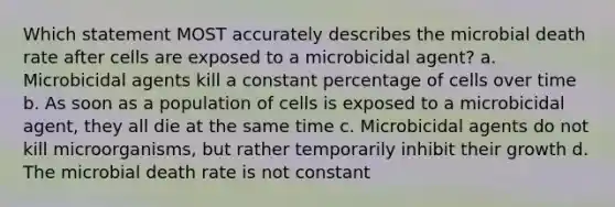 Which statement MOST accurately describes the microbial death rate after cells are exposed to a microbicidal agent? a. Microbicidal agents kill a constant percentage of cells over time b. As soon as a population of cells is exposed to a microbicidal agent, they all die at the same time c. Microbicidal agents do not kill microorganisms, but rather temporarily inhibit their growth d. The microbial death rate is not constant