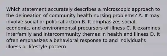 Which statement accurately describes a microscopic approach to the delineation of community health nursing problems? A. It may involve social or political action B. It emphasizes social, economic, and environmental precursors of illness C. It examines interfamily and intercommunity themes in health and illness D. It often emphasizes a behavioral response to and individual's illness or lifestyle pattern