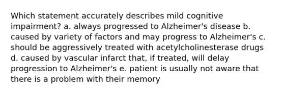 Which statement accurately describes mild cognitive impairment? a. always progressed to Alzheimer's disease b. caused by variety of factors and may progress to Alzheimer's c. should be aggressively treated with acetylcholinesterase drugs d. caused by vascular infarct that, if treated, will delay progression to Alzheimer's e. patient is usually not aware that there is a problem with their memory