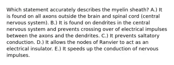 Which statement accurately describes the myelin sheath? A.) It is found on all axons outside the brain and spinal cord (central nervous system). B.) It is found on dendrites in the central nervous system and prevents crossing over of electrical impulses between the axons and the dendrites. C.) It prevents saltatory conduction. D.) It allows the nodes of Ranvier to act as an electrical insulator. E.) It speeds up the conduction of nervous impulses.