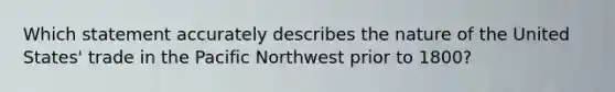 Which statement accurately describes the nature of the United States' trade in the Pacific Northwest prior to 1800?