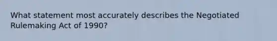 What statement most accurately describes the Negotiated Rulemaking Act of 1990?