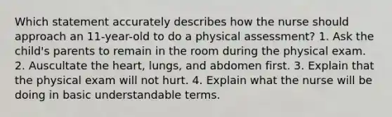 Which statement accurately describes how the nurse should approach an 11-year-old to do a physical assessment? 1. Ask the child's parents to remain in the room during the physical exam. 2. Auscultate the heart, lungs, and abdomen first. 3. Explain that the physical exam will not hurt. 4. Explain what the nurse will be doing in basic understandable terms.