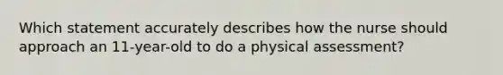 Which statement accurately describes how the nurse should approach an 11-year-old to do a physical assessment?