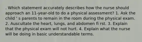 . Which statement accurately describes how the nurse should approach an 11-year-old to do a physical assessment? 1. Ask the child ' s parents to remain in the room during the physical exam. 2. Auscultate the heart, lungs, and abdomen fi rst. 3. Explain that the physical exam will not hurt. 4. Explain what the nurse will be doing in basic understandable terms.