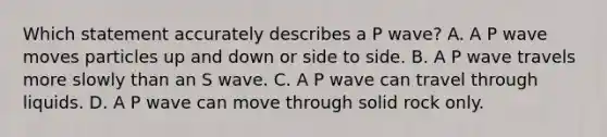 Which statement accurately describes a P wave? A. A P wave moves particles up and down or side to side. B. A P wave travels more slowly than an S wave. C. A P wave can travel through liquids. D. A P wave can move through solid rock only.