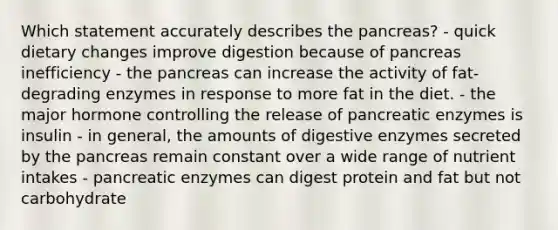 Which statement accurately describes the pancreas? - quick dietary changes improve digestion because of pancreas inefficiency - the pancreas can increase the activity of fat-degrading enzymes in response to more fat in the diet. - the major hormone controlling the release of pancreatic enzymes is insulin - in general, the amounts of digestive enzymes secreted by the pancreas remain constant over a wide range of nutrient intakes - pancreatic enzymes can digest protein and fat but not carbohydrate