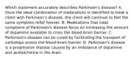 Which statement accurately describes Parkinson's disease? A. Once the ideal combination of medications is identified to treat a client with Parkinson's disease, the client will continue to feel the same symptom relief forever. B. Medications that treat symptoms of Parkinson's disease focus on increasing the amount of dopamine available to cross the blood-brain barrier. C. Parkinson's disease can be cured by facilitating the transport of carbidopa across the blood-brain barrier. D. Parkinson's disease is a progressive disease caused by an imbalance of dopamine and acetylcholine in the brain.