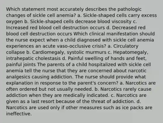 Which statement most accurately describes the pathologic changes of sickle cell anemia? a. Sickle-shaped cells carry excess oxygen b. Sickle-shaped cells decrease blood viscosity c. Increased red blood cell destruction occurs d. Decreased red blood cell destruction occurs Which clinical manifestation should the nurse expect when a child diagnosed with sickle cell anemia experiences an acute vaso-occlusive crisis? a. Circulatory collapse b. Cardiomegaly, systolic murmurs c. Hepatomegaly, intrahepatic cholestasis d. Painful swelling of hands and feet, painful joints The parents of a child hospitalized with sickle cell anemia tell the nurse that they are concerned about narcotic analgesics causing addiction. The nurse should provide what explanation in response to the parent's concern? a. Narcotics are often ordered but not usually needed. b. Narcotics rarely cause addiction when they are medically indicated. c. Narcotics are given as a last resort because of the threat of addiction. d. Narcotics are used only if other measures such as ice packs are ineffective.