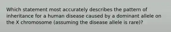 Which statement most accurately describes the pattern of inheritance for a human disease caused by a dominant allele on the X chromosome (assuming the disease allele is rare)?