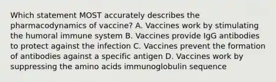 Which statement MOST accurately describes the pharmacodynamics of vaccine? A. Vaccines work by stimulating the humoral immune system B. Vaccines provide IgG antibodies to protect against the infection C. Vaccines prevent the formation of antibodies against a specific antigen D. Vaccines work by suppressing the amino acids immunoglobulin sequence