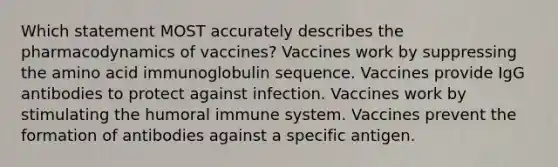 Which statement MOST accurately describes the pharmacodynamics of vaccines? Vaccines work by suppressing the amino acid immunoglobulin sequence. Vaccines provide IgG antibodies to protect against infection. Vaccines work by stimulating the humoral immune system. Vaccines prevent the formation of antibodies against a specific antigen.