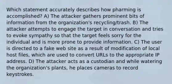 Which statement accurately describes how pharming is accomplished? A) The attacker gathers prominent bits of information from the organization's recycling/trash. B) The attacker attempts to engage the target in conversation and tries to evoke sympathy so that the target feels sorry for the individual and is more prone to provide information. C) The user is directed to a fake web site as a result of modification of local host files, which are used to convert URLs to the appropriate IP address. D) The attacker acts as a custodian and while watering the organization's plants, he places cameras to record keystrokes.