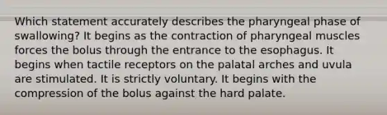 Which statement accurately describes the pharyngeal phase of swallowing? It begins as the contraction of pharyngeal muscles forces the bolus through the entrance to the esophagus. It begins when tactile receptors on the palatal arches and uvula are stimulated. It is strictly voluntary. It begins with the compression of the bolus against the hard palate.