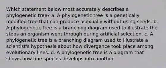 Which statement below most accurately describes a phylogenetic tree? a. A phylogenetic tree is a genetically modified tree that can produce asexually without using seeds. b. A phylogenetic tree is a branching diagram used to illustrate the steps an organism went through during artificial selection. c. A phylogenetic tree is a branching diagram used to illustrate a scientist's hypothesis about how divergence took place among evolutionary lines. d. A phylogenetic tree is a diagram that shows how one species develops into another.