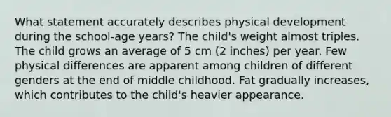 What statement accurately describes physical development during the school-age years? The child's weight almost triples. The child grows an average of 5 cm (2 inches) per year. Few physical differences are apparent among children of different genders at the end of middle childhood. Fat gradually increases, which contributes to the child's heavier appearance.