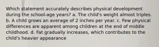 Which statement accurately describes physical development during the school-age years? a. The child's weight almost triples. b. A child grows an average of 2 inches per year. c. Few physical differences are apparent among children at the end of middle childhood. d. Fat gradually increases, which contributes to the child's heavier appearance