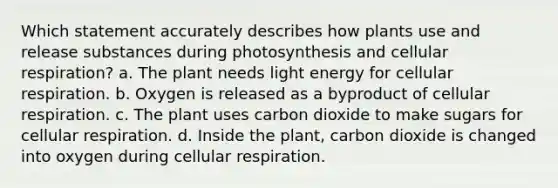 Which statement accurately describes how plants use and release substances during photosynthesis and cellular respiration? a. The plant needs light energy for cellular respiration. b. Oxygen is released as a byproduct of cellular respiration. c. The plant uses carbon dioxide to make sugars for cellular respiration. d. Inside the plant, carbon dioxide is changed into oxygen during cellular respiration.