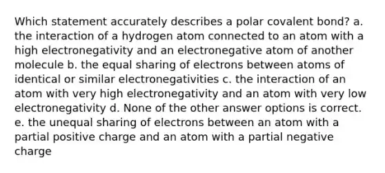 Which statement accurately describes a polar <a href='https://www.questionai.com/knowledge/kYbHGrECeq-covalent-bond' class='anchor-knowledge'>covalent bond</a>? a. the interaction of a hydrogen atom connected to an atom with a high electronegativity and an electronegative atom of another molecule b. the equal sharing of electrons between atoms of identical or similar electronegativities c. the interaction of an atom with very high electronegativity and an atom with very low electronegativity d. None of the other answer options is correct. e. the unequal sharing of electrons between an atom with a partial positive charge and an atom with a partial negative charge