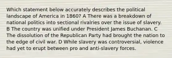 Which statement below accurately describes the political landscape of America in 1860? A There was a breakdown of national politics into sectional rivalries over the issue of slavery. B The country was unified under President James Buchanan. C The dissolution of the Republican Party had brought the nation to the edge of civil war. D While slavery was controversial, violence had yet to erupt between pro and anti-slavery forces.