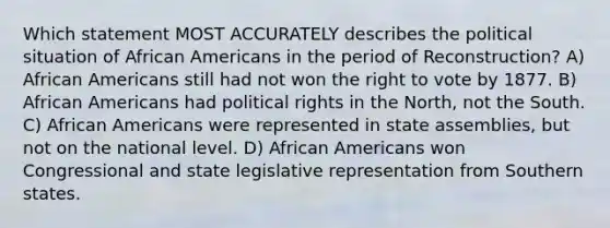 Which statement MOST ACCURATELY describes the political situation of African Americans in the period of Reconstruction? A) African Americans still had not won the right to vote by 1877. B) African Americans had political rights in the North, not the South. C) African Americans were represented in state assemblies, but not on the national level. D) African Americans won Congressional and state legislative representation from Southern states.