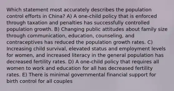 Which statement most accurately describes the population control efforts in China? A) A one-child policy that is enforced through taxation and penalties has successfully controlled population growth. B) Changing public attitudes about family size through communication, education, counseling, and contraceptives has reduced the population growth rates. C) Increasing child survival, elevated status and employment levels for women, and increased literacy in the general population has decreased fertility rates. D) A one-child policy that requires all women to work and education for all has decreased fertility rates. E) There is minimal governmental financial support for birth control for all couples