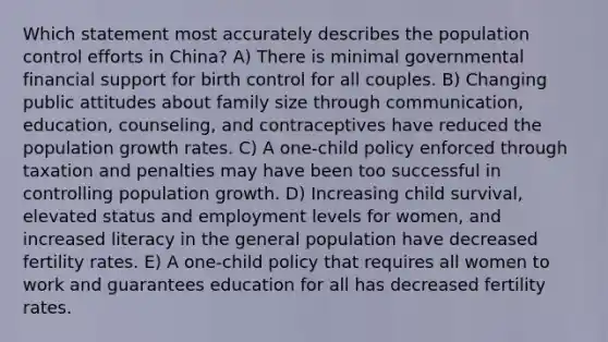 Which statement most accurately describes the population control efforts in China? A) There is minimal governmental financial support for birth control for all couples. B) Changing public attitudes about family size through communication, education, counseling, and contraceptives have reduced the population growth rates. C) A one-child policy enforced through taxation and penalties may have been too successful in controlling population growth. D) Increasing child survival, elevated status and employment levels for women, and increased literacy in the general population have decreased fertility rates. E) A one-child policy that requires all women to work and guarantees education for all has decreased fertility rates.