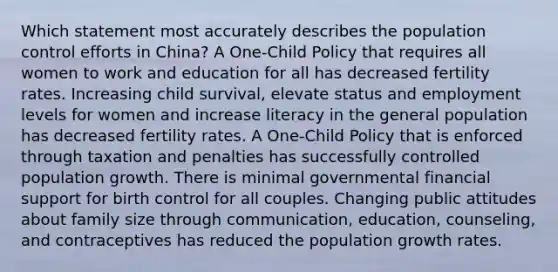 Which statement most accurately describes the population control efforts in China? A One-Child Policy that requires all women to work and education for all has decreased fertility rates. Increasing child survival, elevate status and employment levels for women and increase literacy in the general population has decreased fertility rates. A One-Child Policy that is enforced through taxation and penalties has successfully controlled population growth. There is minimal governmental financial support for birth control for all couples. Changing public attitudes about family size through communication, education, counseling, and contraceptives has reduced the population growth rates.