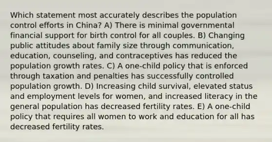 Which statement most accurately describes the population control efforts in China? A) There is minimal governmental financial support for birth control for all couples. B) Changing public attitudes about family size through communication, education, counseling, and contraceptives has reduced the population growth rates. C) A one-child policy that is enforced through taxation and penalties has successfully controlled population growth. D) Increasing child survival, elevated status and employment levels for women, and increased literacy in the general population has decreased fertility rates. E) A one-child policy that requires all women to work and education for all has decreased fertility rates.