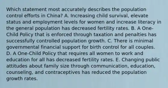 Which statement most accurately describes the population control efforts in China? A. Increasing child survival, elevate status and employment levels for women and increase literacy in the general population has decreased fertility rates. B. A One-Child Policy that is enforced through taxation and penalties has successfully controlled population growth. C. There is minimal governmental financial support for birth control for all couples. D. A One-Child Policy that requires all women to work and education for all has decreased fertility rates. E. Changing public attitudes about family size through communication, education, counseling, and contraceptives has reduced the population growth rates.