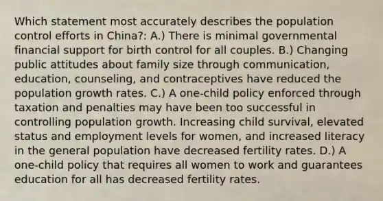 Which statement most accurately describes the population control efforts in China?: A.) There is minimal governmental financial support for birth control for all couples. B.) Changing public attitudes about family size through communication, education, counseling, and contraceptives have reduced the population growth rates. C.) A one-child policy enforced through taxation and penalties may have been too successful in controlling population growth. Increasing child survival, elevated status and employment levels for women, and increased literacy in the general population have decreased fertility rates. D.) A one-child policy that requires all women to work and guarantees education for all has decreased fertility rates.