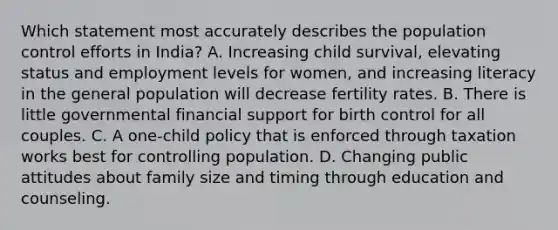 Which statement most accurately describes the population control efforts in India? A. Increasing child survival, elevating status and employment levels for women, and increasing literacy in the general population will decrease fertility rates. B. There is little governmental financial support for birth control for all couples. C. A one-child policy that is enforced through taxation works best for controlling population. D. Changing public attitudes about family size and timing through education and counseling.