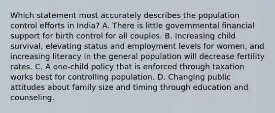 Which statement most accurately describes the population control efforts in India? A. There is little governmental financial support for birth control for all couples. B. Increasing child survival, elevating status and employment levels for women, and increasing literacy in the general population will decrease fertility rates. C. A one-child policy that is enforced through taxation works best for controlling population. D. Changing public attitudes about family size and timing through education and counseling.